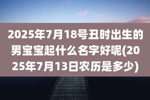 2025年7月18号丑时出生的男宝宝起什么名字好呢(2025年7月13日农历是多少)