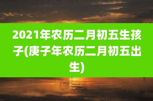 2021年农历二月初五生孩子(庚子年农历二月初五出生)