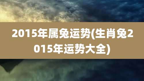 2015年属兔运势(生肖兔2015年运势大全)