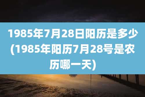 1985年7月28日阳历是多少(1985年阳历7月28号是农历哪一天)