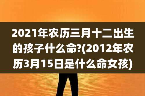 2021年农历三月十二出生的孩子什么命?(2012年农历3月15日是什么命女孩)