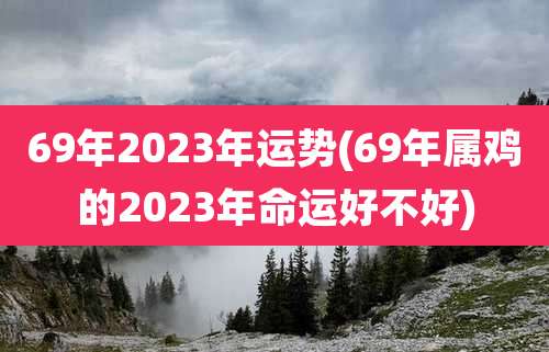 69年2023年运势(69年属鸡的2023年命运好不好)