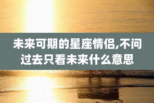 未来可期的星座情侣,不问过去只看未来什么意思