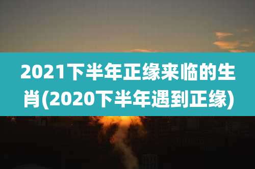 2021下半年正缘来临的生肖(2020下半年遇到正缘)
