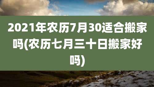 2021年农历7月30适合搬家吗(农历七月三十日搬家好吗)