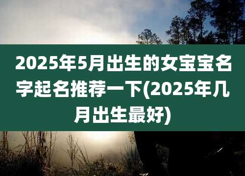 2025年5月出生的女宝宝名字起名推荐一下(2025年几月出生最好)