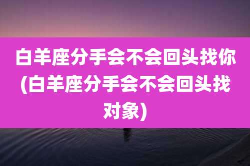 白羊座分手会不会回头找你(白羊座分手会不会回头找对象)