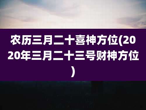农历三月二十喜神方位(2020年三月二十三号财神方位)
