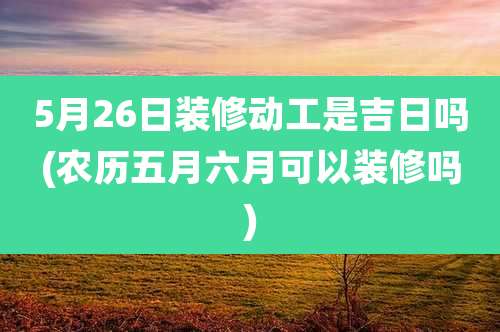 5月26日装修动工是吉日吗(农历五月六月可以装修吗)