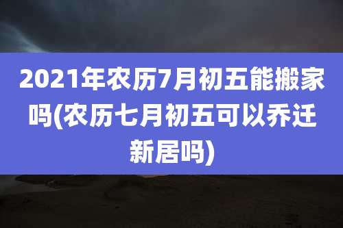 2021年农历7月初五能搬家吗(农历七月初五可以乔迁新居吗)