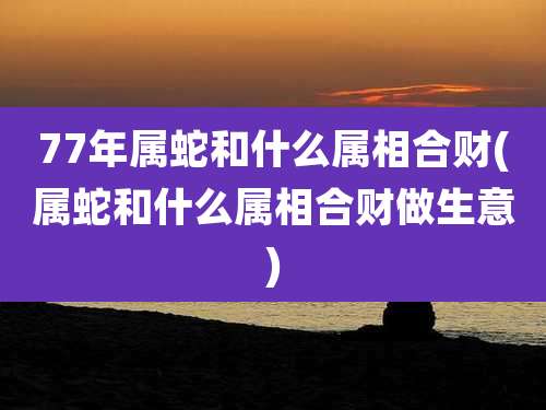 77年属蛇和什么属相合财(属蛇和什么属相合财做生意)