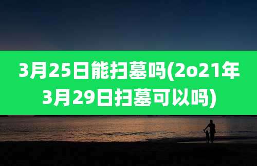 3月25日能扫墓吗(2o21年3月29日扫墓可以吗)