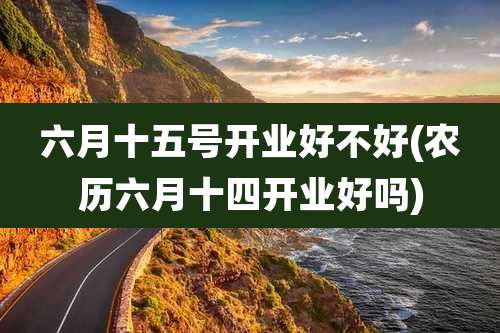 六月十五号开业好不好(农历六月十四开业好吗)