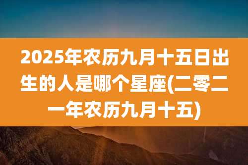 2025年农历九月十五日出生的人是哪个星座(二零二一年农历九月十五)