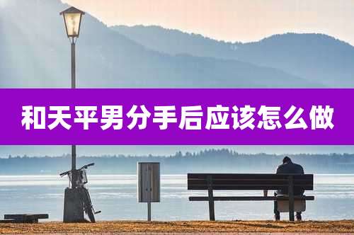 和天平男分手后应该怎么做
