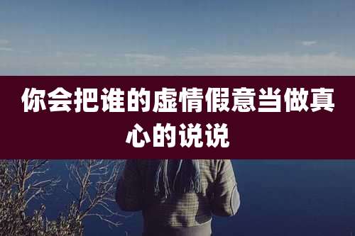 你会把谁的虚情假意当做真心的说说