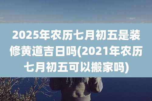 2025年农历七月初五是装修黄道吉日吗(2021年农历七月初五可以搬家吗)