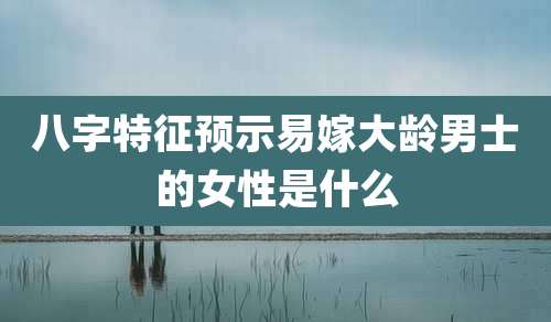 八字特征预示易嫁大龄男士的女性是什么