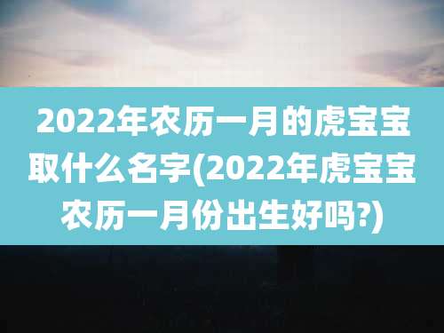 2022年农历一月的虎宝宝取什么名字(2022年虎宝宝农历一月份出生好吗?)