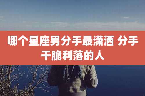 哪个星座男分手最潇洒 分手干脆利落的人