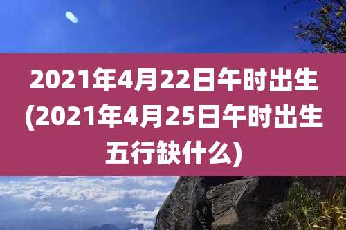 2021年4月22日午时出生(2021年4月25日午时出生五行缺什么)