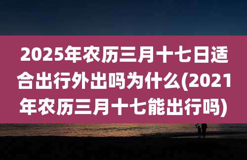 2025年农历三月十七日适合出行外出吗为什么(2021年农历三月十七能出行吗)