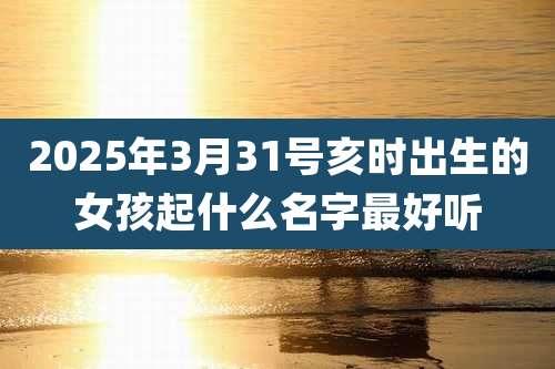 2025年3月31号亥时出生的女孩起什么名字最好听