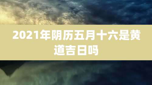 2021年阴历五月十六是黄道吉日吗