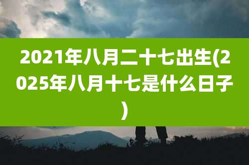 2021年八月二十七出生(2025年八月十七是什么日子)