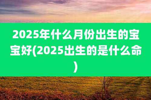 2025年什么月份出生的宝宝好(2025出生的是什么命)