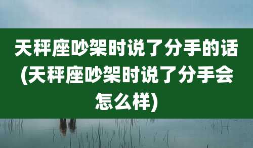天秤座吵架时说了分手的话(天秤座吵架时说了分手会怎么样)