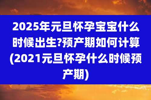 2025年元旦怀孕宝宝什么时候出生?预产期如何计算(2021元旦怀孕什么时候预产期)