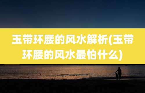 玉带环腰的风水解析(玉带环腰的风水最怕什么)