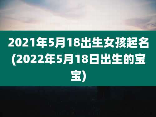 2021年5月18出生女孩起名(2022年5月18日出生的宝宝)