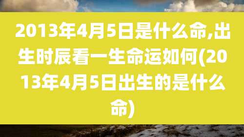 2013年4月5日是什么命,出生时辰看一生命运如何(2013年4月5日出生的是什么命)