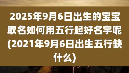 2025年9月6日出生的宝宝取名如何用五行起好名字呢(2021年9月6日出生五行缺什么)
