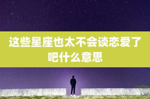 这些星座也太不会谈恋爱了吧什么意思