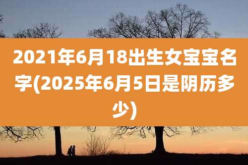 2021年6月18出生女宝宝名字(2025年6月5日是阴历多少)