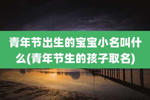 青年节出生的宝宝小名叫什么(青年节生的孩子取名)