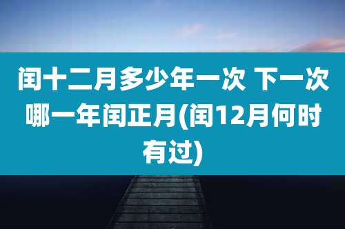 闰十二月多少年一次 下一次哪一年闰正月(闰12月何时有过)
