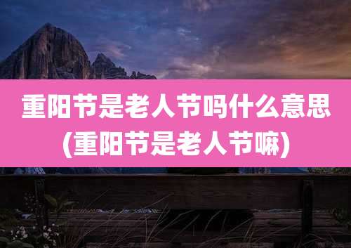重阳节是老人节吗什么意思(重阳节是老人节嘛)