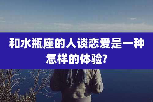 和水瓶座的人谈恋爱是一种怎样的体验?