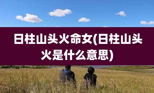 日柱山头火命女(日柱山头火是什么意思)