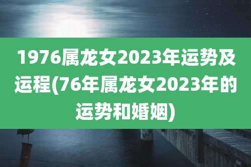 1976属龙女2023年运势及运程(76年属龙女2023年的运势和婚姻)