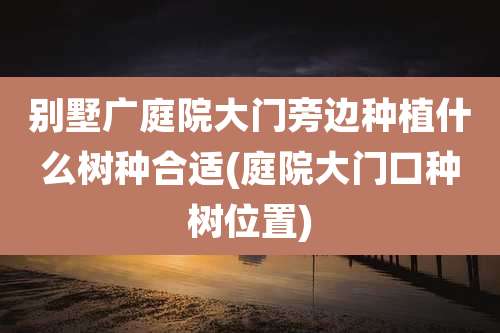别墅广庭院大门旁边种植什么树种合适(庭院大门口种树位置)