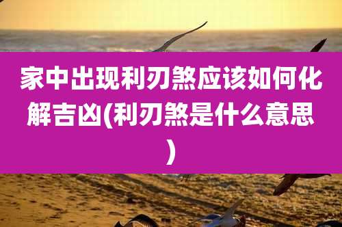 家中出现利刃煞应该如何化解吉凶(利刃煞是什么意思)