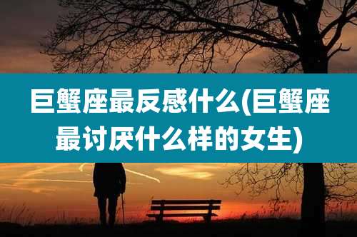 巨蟹座最反感什么(巨蟹座最讨厌什么样的女生)