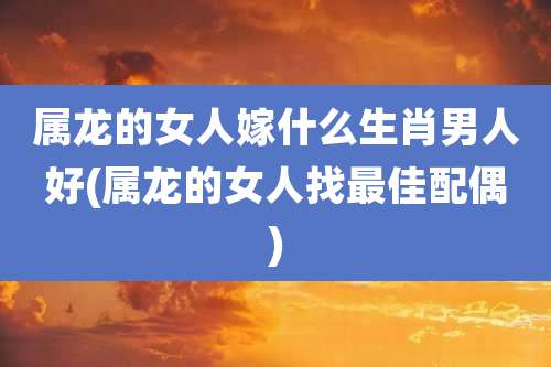 属龙的女人嫁什么生肖男人好(属龙的女人找最佳配偶)
