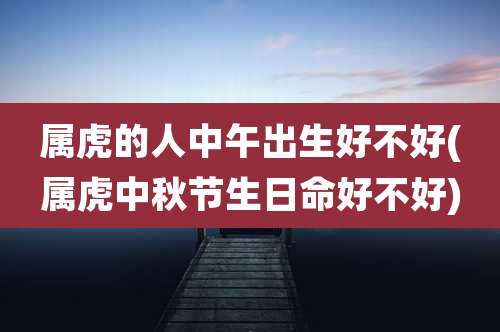 属虎的人中午出生好不好(属虎中秋节生日命好不好)