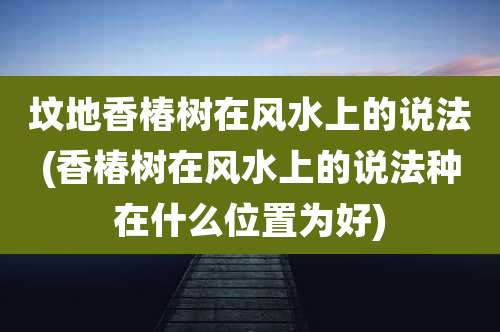 坟地香椿树在风水上的说法(香椿树在风水上的说法种在什么位置为好)
